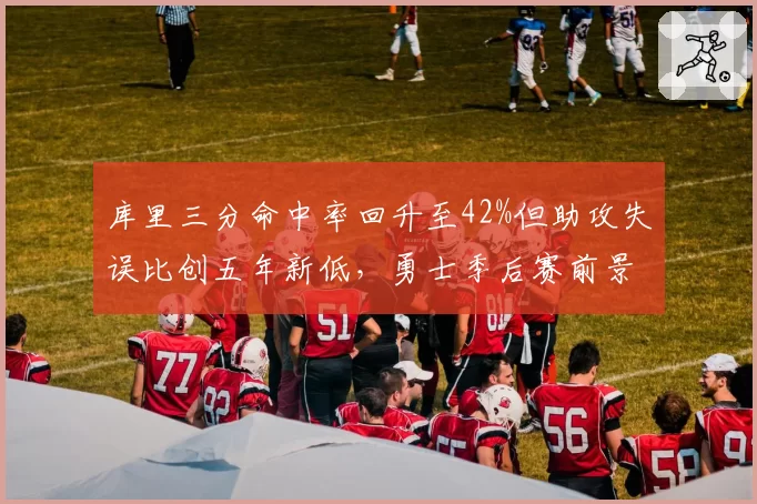 库里三分命中率回升至42%但助攻失误比创五年新低，勇士季后赛前景存疑