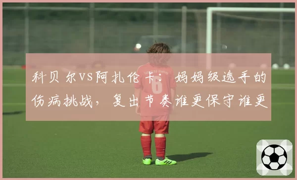 科贝尔vs阿扎伦卡:妈妈级选手的伤病挑战,复出节奏谁更保守谁更激进?