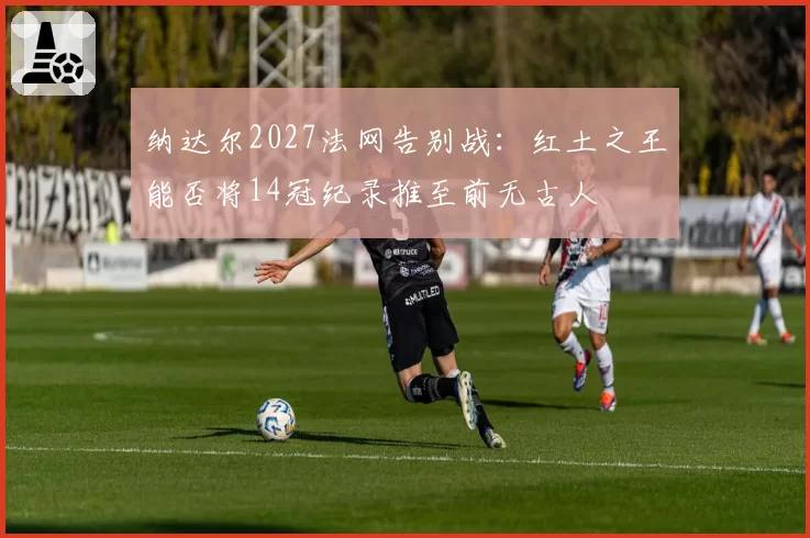 纳达尔2027法网告别战：红土之王能否将14冠纪录推至前无古人
