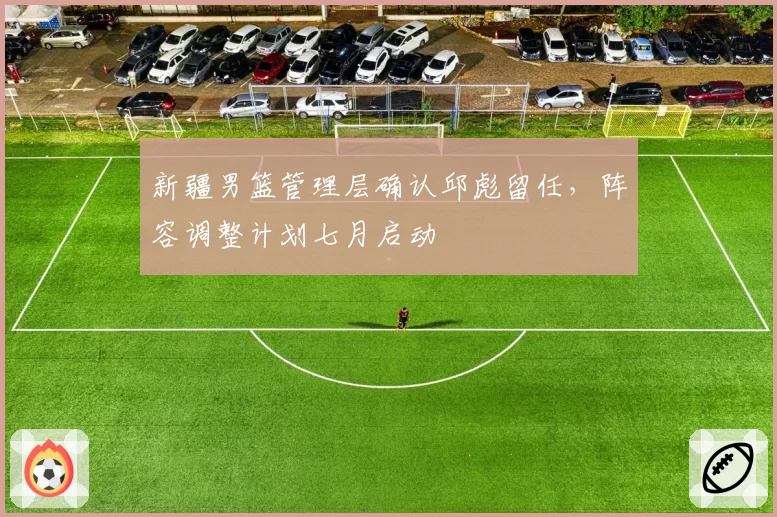 新疆男篮管理层确认邱彪留任，阵容调整计划七月启动