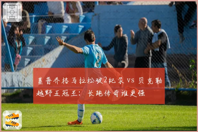 基普乔格马拉松破2纪录 vs 贝克勒越野五冠王：长跑传奇谁更强