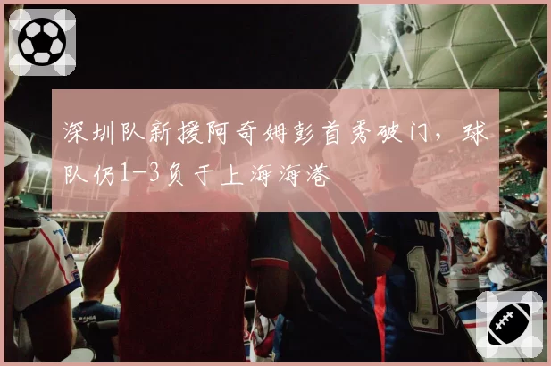 深圳队新援阿奇姆彭首秀破门，球队仍1-3负于上海海港