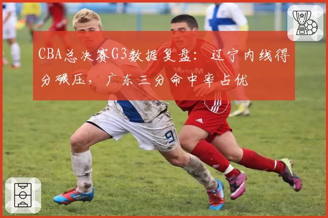CBA总决赛G3数据复盘：辽宁内线得分碾压，广东三分命中率占优