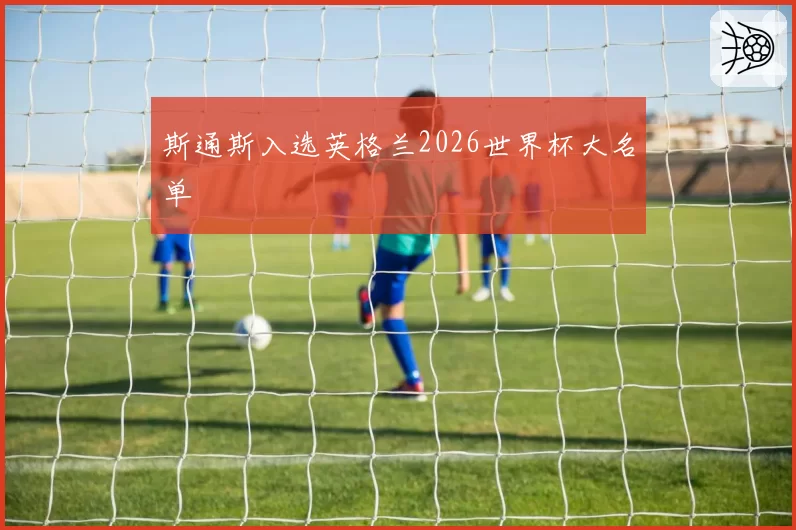 斯通斯入选英格兰2026世界杯大名单