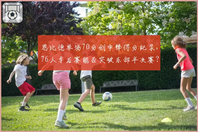 恩比德单场70分创中锋得分纪录，76人季后赛能否突破东部半决赛？
