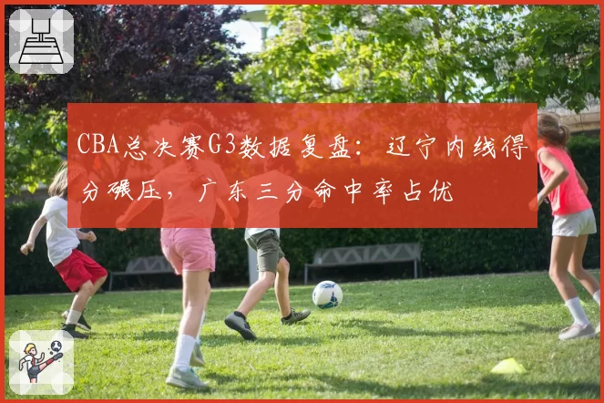 CBA总决赛G3数据复盘：辽宁内线得分碾压，广东三分命中率占优