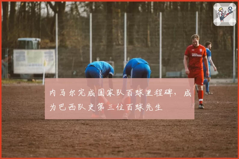 内马尔完成国家队百球里程碑，成为巴西队史第三位百球先生