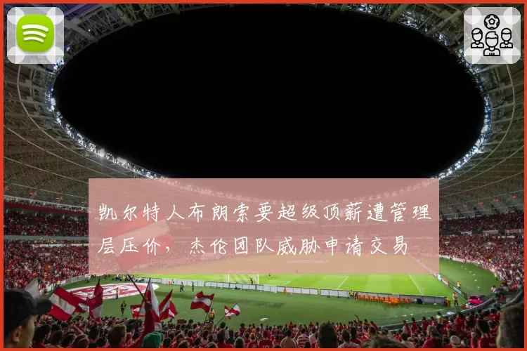 凯尔特人布朗索要超级顶薪遭管理层压价，杰伦团队威胁申请交易