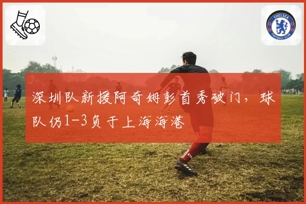 深圳队新援阿奇姆彭首秀破门，球队仍1-3负于上海海港