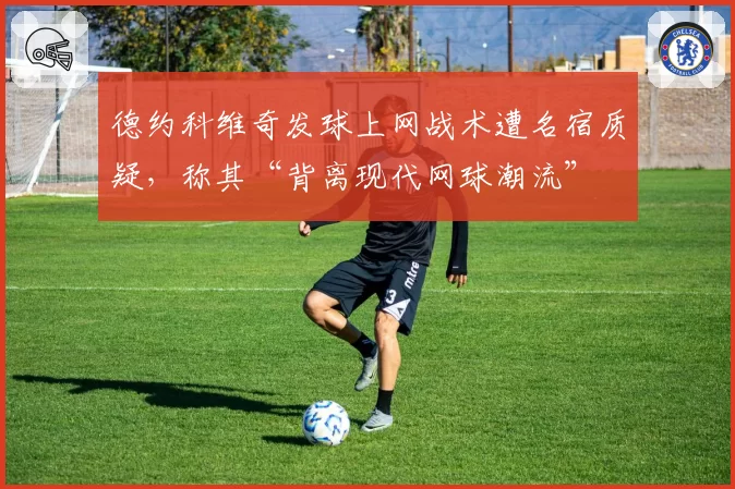 德约科维奇发球上网战术遭名宿质疑，称其“背离现代网球潮流”