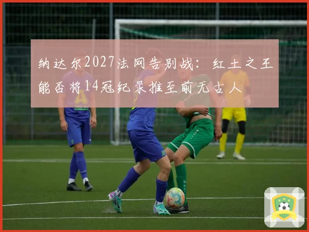 纳达尔2027法网告别战：红土之王能否将14冠纪录推至前无古人