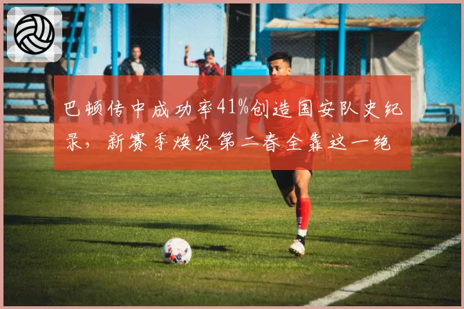 巴顿传中成功率41%创造国安队史纪录,新赛季焕发第二春全靠这一绝技