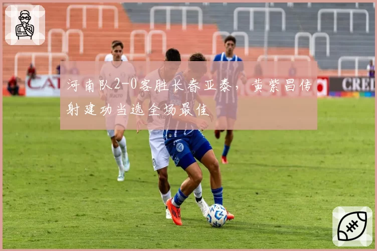 河南队2-0客胜长春亚泰，黄紫昌传射建功当选全场最佳
