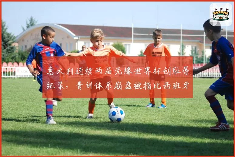 意大利连续两届无缘世界杯创耻辱纪录，青训体系崩盘被指比西班牙更惨
