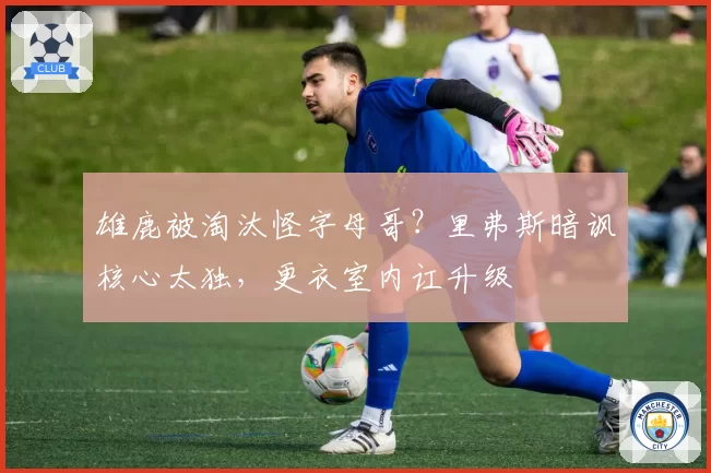 雄鹿被淘汰怪字母哥？里弗斯暗讽核心太独，更衣室内讧升级