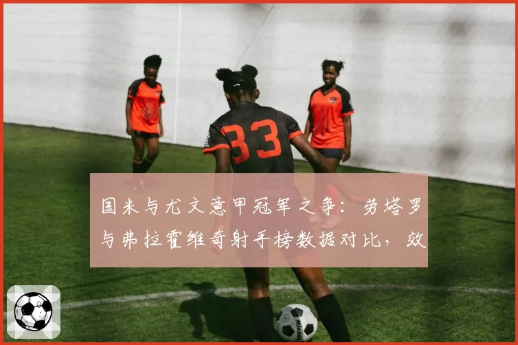 国米与尤文意甲冠军之争：劳塔罗与弗拉霍维奇射手榜数据对比，效率决定排名