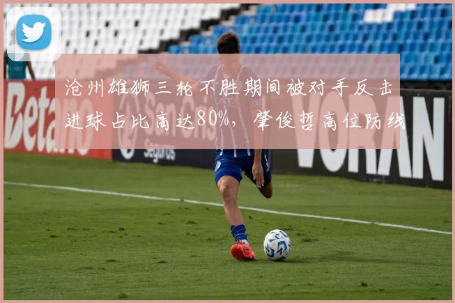 沧州雄狮三轮不胜期间被对手反击进球占比高达80%,肇俊哲高位防线冒险性遭放大