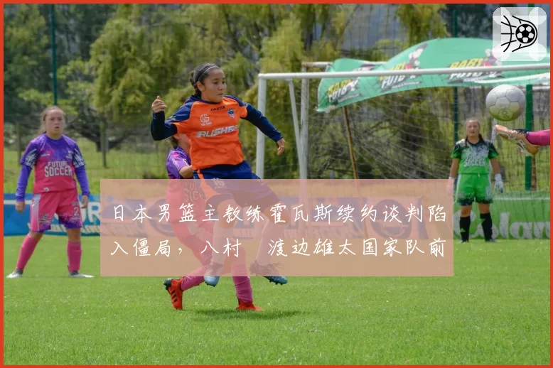 日本男篮主教练霍瓦斯续约谈判陷入僵局，八村塁渡边雄太国家队前景生变？