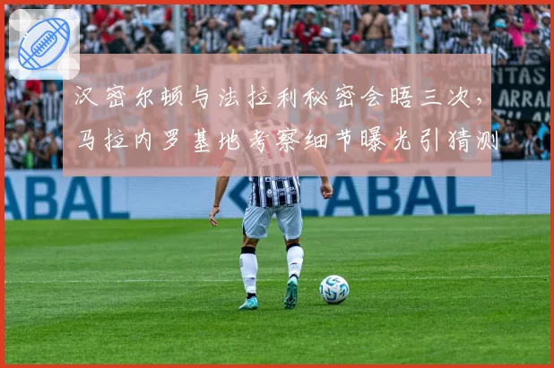 汉密尔顿与法拉利秘密会晤三次，马拉内罗基地考察细节曝光引猜测