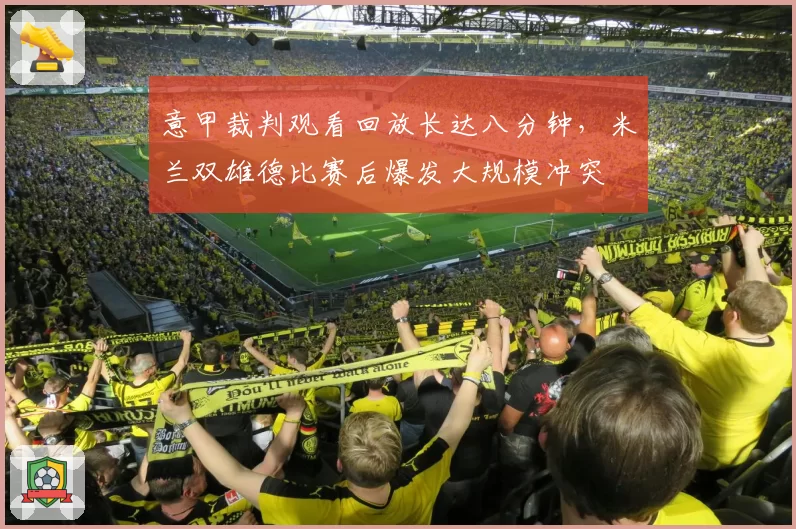 意甲裁判观看回放长达八分钟，米兰双雄德比赛后爆发大规模冲突