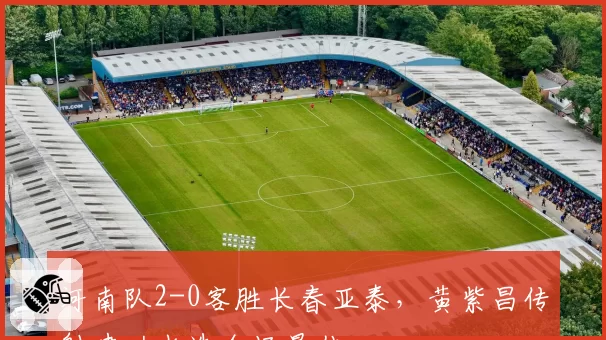 河南队2-0客胜长春亚泰，黄紫昌传射建功当选全场最佳