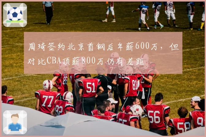周琦签约北京首钢后年薪600万，但对比CBA顶薪800万仍有差距