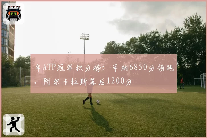 年ATP冠军积分榜:辛纳6850分领跑,阿尔卡拉斯落后1200分