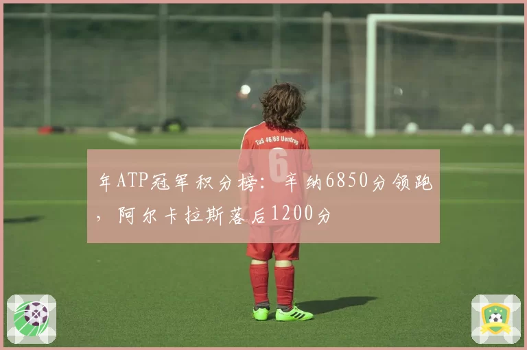 年ATP冠军积分榜:辛纳6850分领跑,阿尔卡拉斯落后1200分