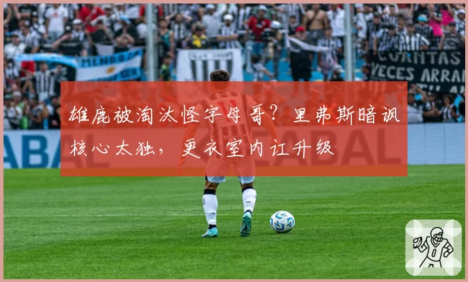 雄鹿被淘汰怪字母哥？里弗斯暗讽核心太独，更衣室内讧升级