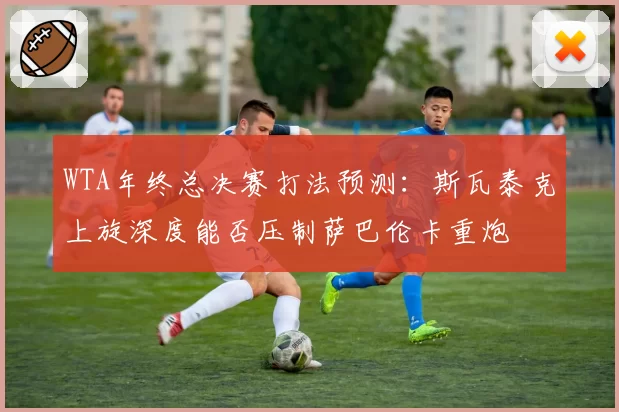 WTA年终总决赛打法预测:斯瓦泰克上旋深度能否压制萨巴伦卡重炮