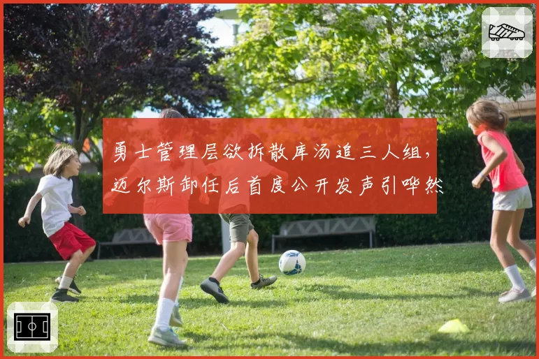 勇士管理层欲拆散库汤追三人组,迈尔斯卸任后首度公开发声引哗然