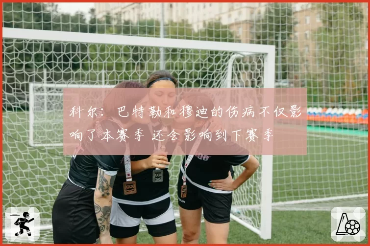 科尔：巴特勒和穆迪的伤病不仅影响了本赛季 还会影响到下赛季