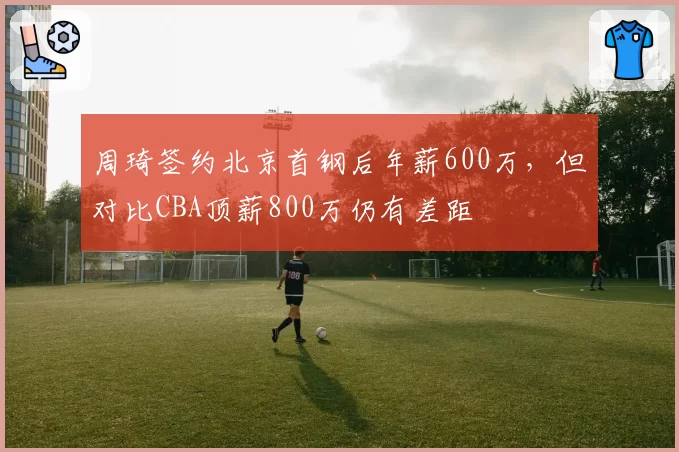 周琦签约北京首钢后年薪600万，但对比CBA顶薪800万仍有差距