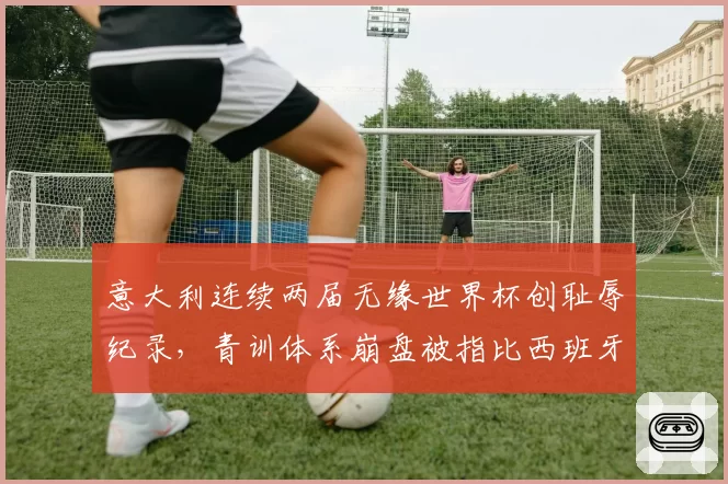 意大利连续两届无缘世界杯创耻辱纪录，青训体系崩盘被指比西班牙更惨