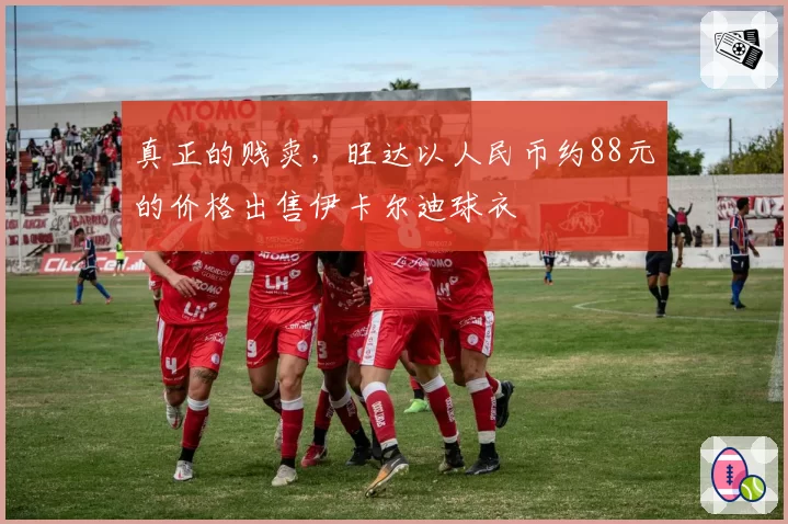 真正的贱卖，旺达以人民币约88元的价格出售伊卡尔迪球衣