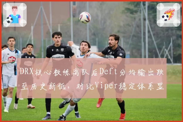 DRX核心教练离队后Deft分均输出跌至历史新低，对比Viper稳定体系显现差距