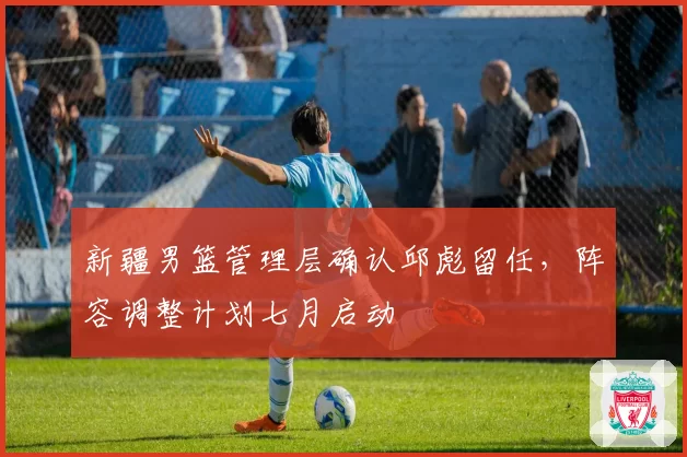 新疆男篮管理层确认邱彪留任，阵容调整计划七月启动
