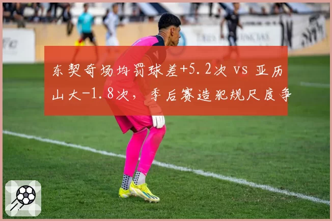 东契奇场均罚球差+5.2次 vs 亚历山大-1.8次，季后赛造犯规尺度争议升级