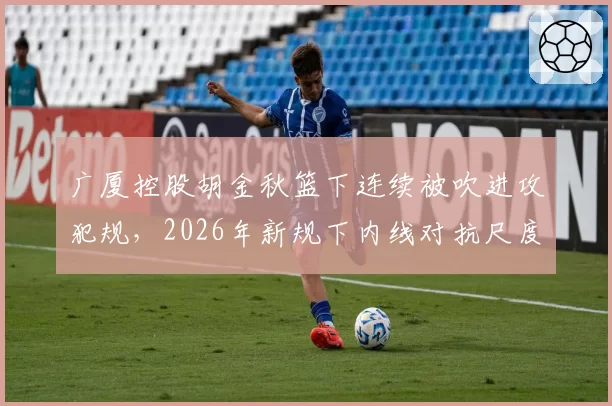 广厦控股胡金秋篮下连续被吹进攻犯规，2026年新规下内线对抗尺度将如何调整？