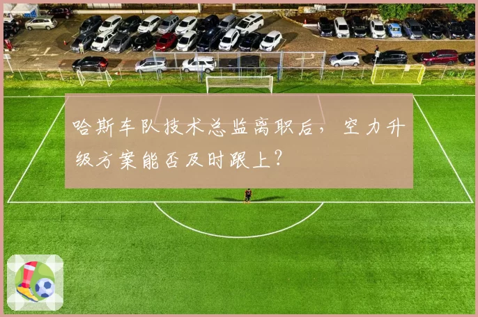 哈斯车队技术总监离职后，空力升级方案能否及时跟上？