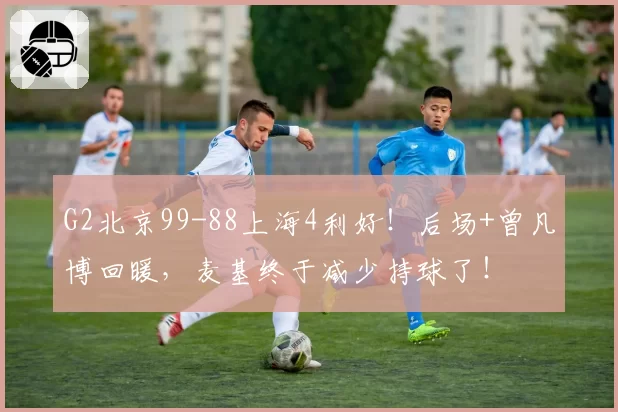 G2北京99-88上海4利好！后场+曾凡博回暖，麦基终于减少持球了！