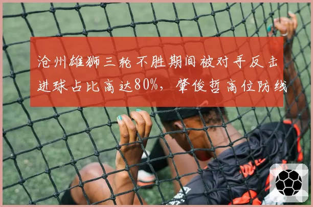 沧州雄狮三轮不胜期间被对手反击进球占比高达80%,肇俊哲高位防线冒险性遭放大