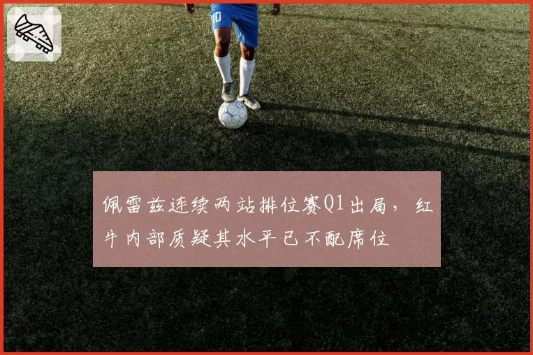 佩雷兹连续两站排位赛Q1出局，红牛内部质疑其水平已不配席位