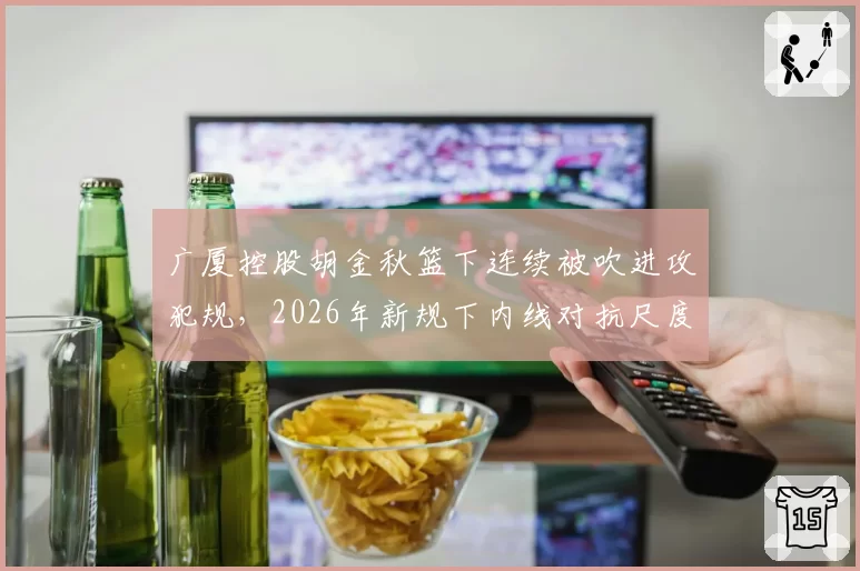 广厦控股胡金秋篮下连续被吹进攻犯规，2026年新规下内线对抗尺度将如何调整？