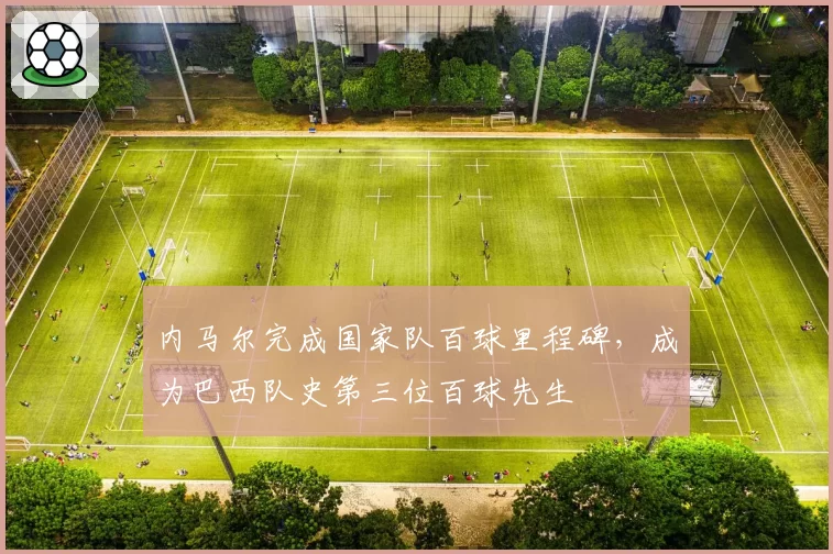 内马尔完成国家队百球里程碑，成为巴西队史第三位百球先生