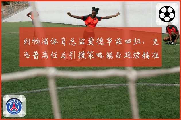 利物浦体育总监爱德华兹回归，克洛普离任后引援策略能否延续精准？