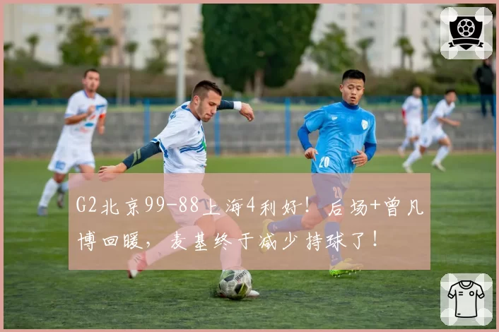G2北京99-88上海4利好！后场+曾凡博回暖，麦基终于减少持球了！