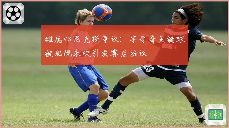 雄鹿vs尼克斯争议:字母哥关键球被犯规未吹引发赛后抗议